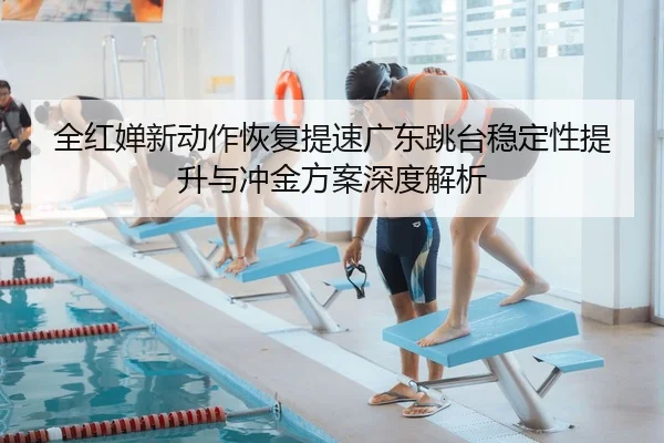 全红婵新动作恢复提速广东跳台稳定性提升与冲金方案深度解析