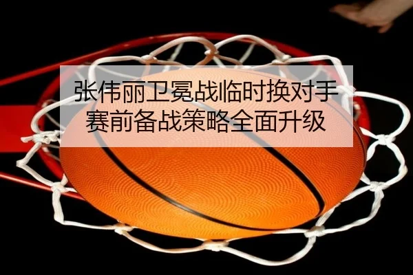 张伟丽卫冕战临时换对手 赛前备战策略全面升级